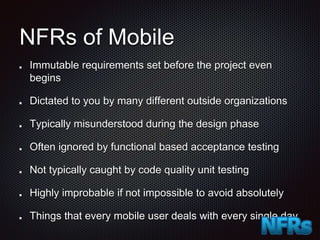 NFRs of Mobile
Immutable requirements set before the project even
begins
Dictated to you by many different outside organizations
Typically misunderstood during the design phase
Often ignored by functional based acceptance testing
Not typically caught by code quality unit testing
Highly improbable if not impossible to avoid absolutely
Things that every mobile user deals with every single day
 