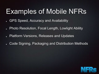 Examples of Mobile NFRs
GPS Speed, Accuracy and Availability
Photo Resolution, Focal Length, Lowlight Ability
Platform Versions, Releases and Updates
Code Signing, Packaging and Distribution Methods
 