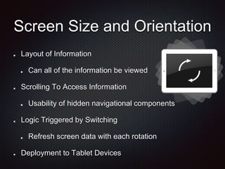 Screen Size and Orientation
Layout of Information
Can all of the information be viewed
Scrolling To Access Information
Usability of hidden navigational components
Logic Triggered by Switching
Refresh screen data with each rotation
Deployment to Tablet Devices
 