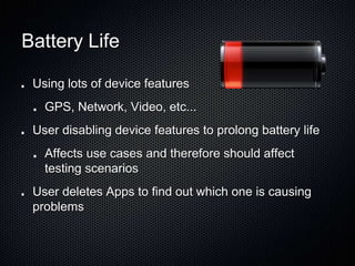 Battery Life
Using lots of device features
GPS, Network, Video, etc...
User disabling device features to prolong battery life
Affects use cases and therefore should affect
testing scenarios
User deletes Apps to find out which one is causing
problems
 