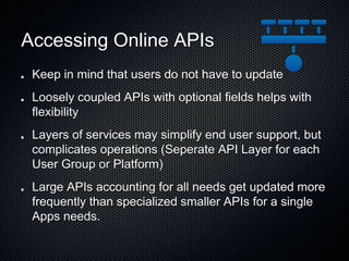 Accessing Online APIs
Keep in mind that users do not have to update
Loosely coupled APIs with optional fields helps with
flexibility
Layers of services may simplify end user support, but
complicates operations (Seperate API Layer for each
User Group or Platform)
Large APIs accounting for all needs get updated more
frequently than specialized smaller APIs for a single
Apps needs.
 