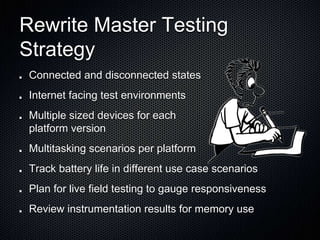 Rewrite Master Testing
Strategy
Connected and disconnected states
Internet facing test environments
Multiple sized devices for each
platform version
Multitasking scenarios per platform
Track battery life in different use case scenarios
Plan for live field testing to gauge responsiveness
Review instrumentation results for memory use
 