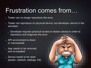 Frustration comes from…
Tester can no longer reproduce the error
Tester can reproduce on physical device, but developer cannot in the
simulator
Developer requires physical access to testers device in order to
reproduce and diagnose the error
API environment is down
or inaccessible
App needs to be removed
and re-installed
Device needs to be reset
(power, network, settings, full)
 