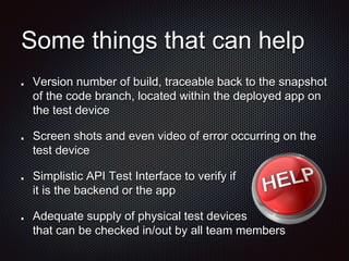 Some things that can help
Version number of build, traceable back to the snapshot
of the code branch, located within the deployed app on
the test device
Screen shots and even video of error occurring on the
test device
Simplistic API Test Interface to verify if
it is the backend or the app
Adequate supply of physical test devices
that can be checked in/out by all team members
 