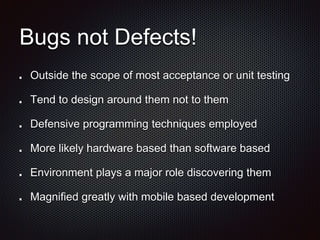 Bugs not Defects!
Outside the scope of most acceptance or unit testing
Tend to design around them not to them
Defensive programming techniques employed
More likely hardware based than software based
Environment plays a major role discovering them
Magnified greatly with mobile based development
 
