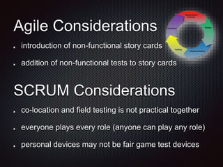 Agile Considerations
introduction of non-functional story cards
addition of non-functional tests to story cards
SCRUM Considerations
co-location and field testing is not practical together
everyone plays every role (anyone can play any role)
personal devices may not be fair game test devices
 