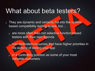 What about beta testers?
They are dynamic and certainly fall into the system
based compatibility testing space, but…
are more often than not selective function based
testers with their own agenda
non-dedicated resources that have higher priorities in
life outside of testing your app
in a controlling position as some of your most
valuable customers
 