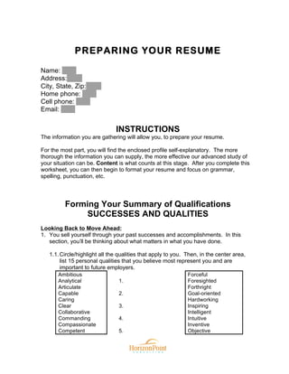 PREPARING YOUR RESUME
Name:
Address:
City, State, Zip:
Home phone:
Cell phone:
Email:
INSTRUCTIONS
The information you are gathering will allow you, to prepare your resume.
For the most part, you will find the enclosed profile self-explanatory. The more
thorough the information you can supply, the more effective our advanced study of
your situation can be. Content is what counts at this stage. After you complete this
worksheet, you can then begin to format your resume and focus on grammar,
spelling, punctuation, etc.
Forming Your Summary of Qualifications
SUCCESSES AND QUALITIES
Looking Back to Move Ahead:
1. You sell yourself through your past successes and accomplishments. In this
section, you’ll be thinking about what matters in what you have done.
1.1.Circle/highlight all the qualities that apply to you. Then, in the center area,
list 15 personal qualities that you believe most represent you and are
important to future employers.
Ambitious
Analytical
Articulate
Capable
Caring
Clear
Collaborative
Commanding
Compassionate
Competent
1.
2.
3.
4.
5.
Forceful
Foresighted
Forthright
Goal-oriented
Hardworking
Inspiring
Intelligent
Intuitive
Inventive
Objective
 