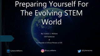 Preparing Yourself For
The Evolving STEM
World
By: Cyhana L. Williams
GIS Technician
&
Co-Founder of African Women in GIS
Cyhana Williams @cycy_williams @CyhanaLena
 