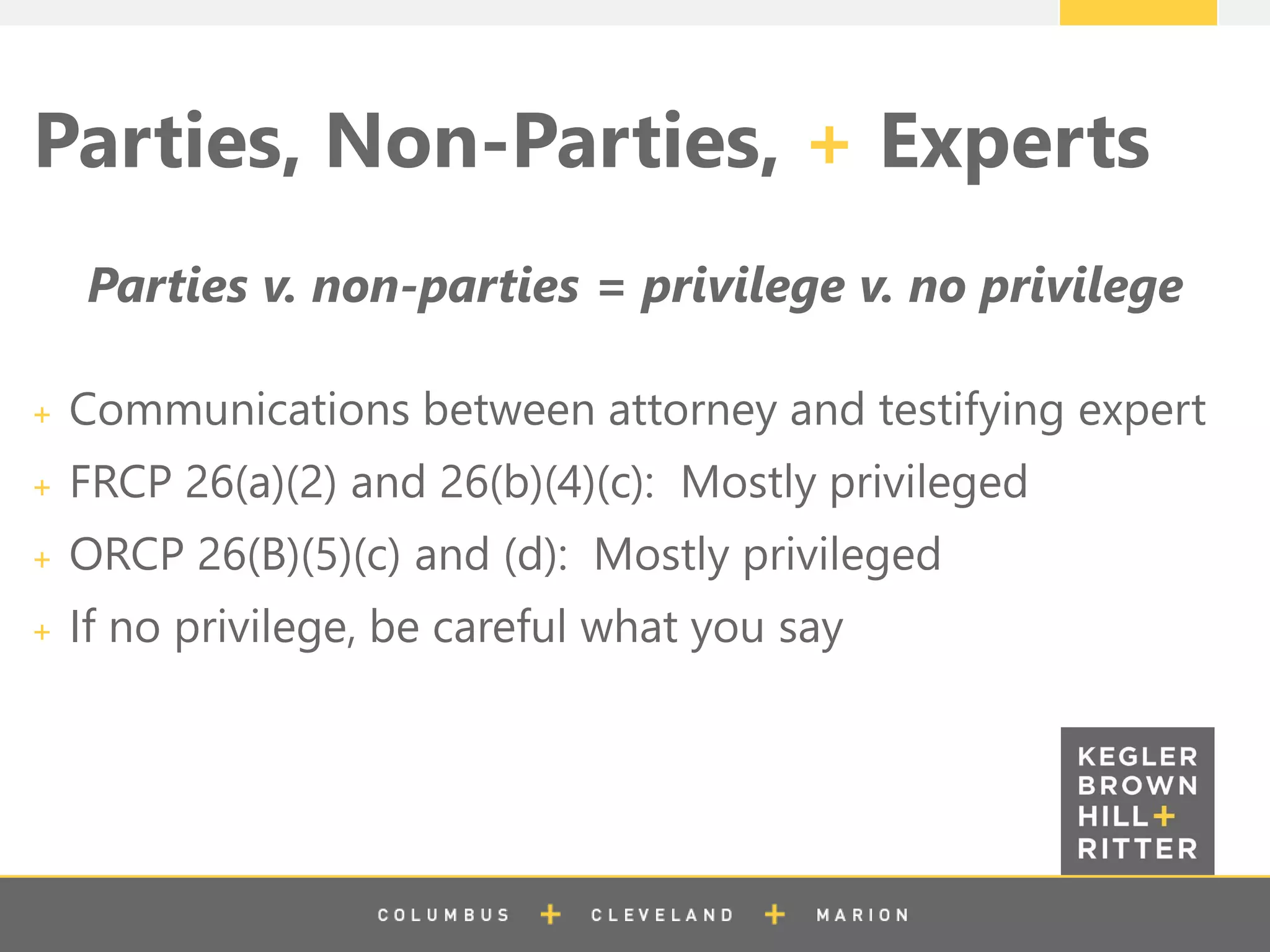 z
Parties, Non-Parties, + Experts
Parties v. non-parties = privilege v. no privilege
Communications between attorney and testifying expert
FRCP 26(a)(2) and 26(b)(4)(c): Mostly privileged
ORCP 26(B)(5)(c) and (d): Mostly privileged
If no privilege, be careful what you say
 