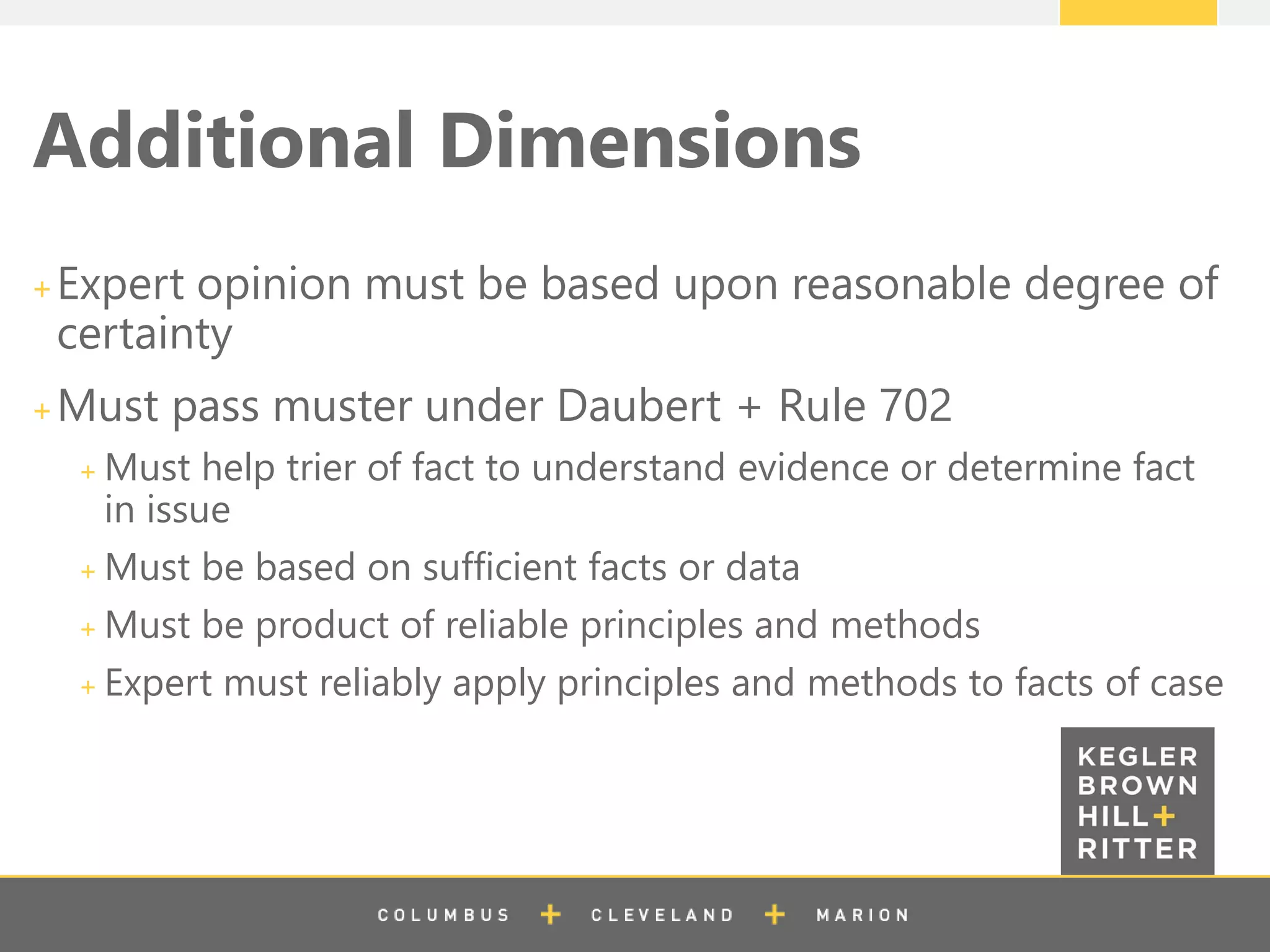z
Additional Dimensions
Expert opinion must be based upon reasonable degree of
certainty
Must pass muster under Daubert + Rule 702
Must help trier of fact to understand evidence or determine fact
in issue
Must be based on sufficient facts or data
Must be product of reliable principles and methods
Expert must reliably apply principles and methods to facts of case
 