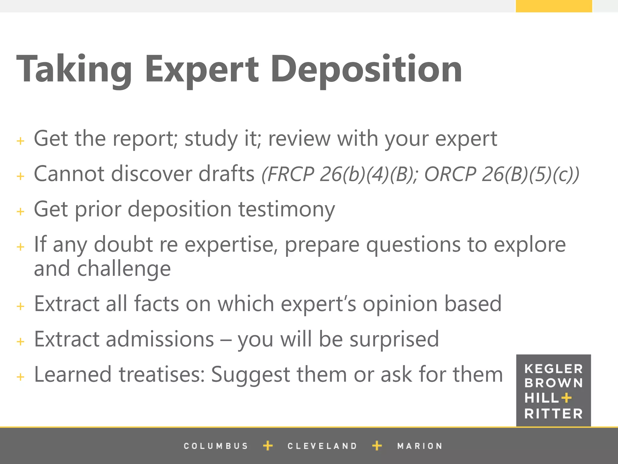 z
Taking Expert Deposition
Get the report; study it; review with your expert
Cannot discover drafts (FRCP 26(b)(4)(B); ORCP 26(B)(5)(c))
Get prior deposition testimony
If any doubt re expertise, prepare questions to explore
and challenge
Extract all facts on which expert’s opinion based
Extract admissions – you will be surprised
Learned treatises: Suggest them or ask for them
 