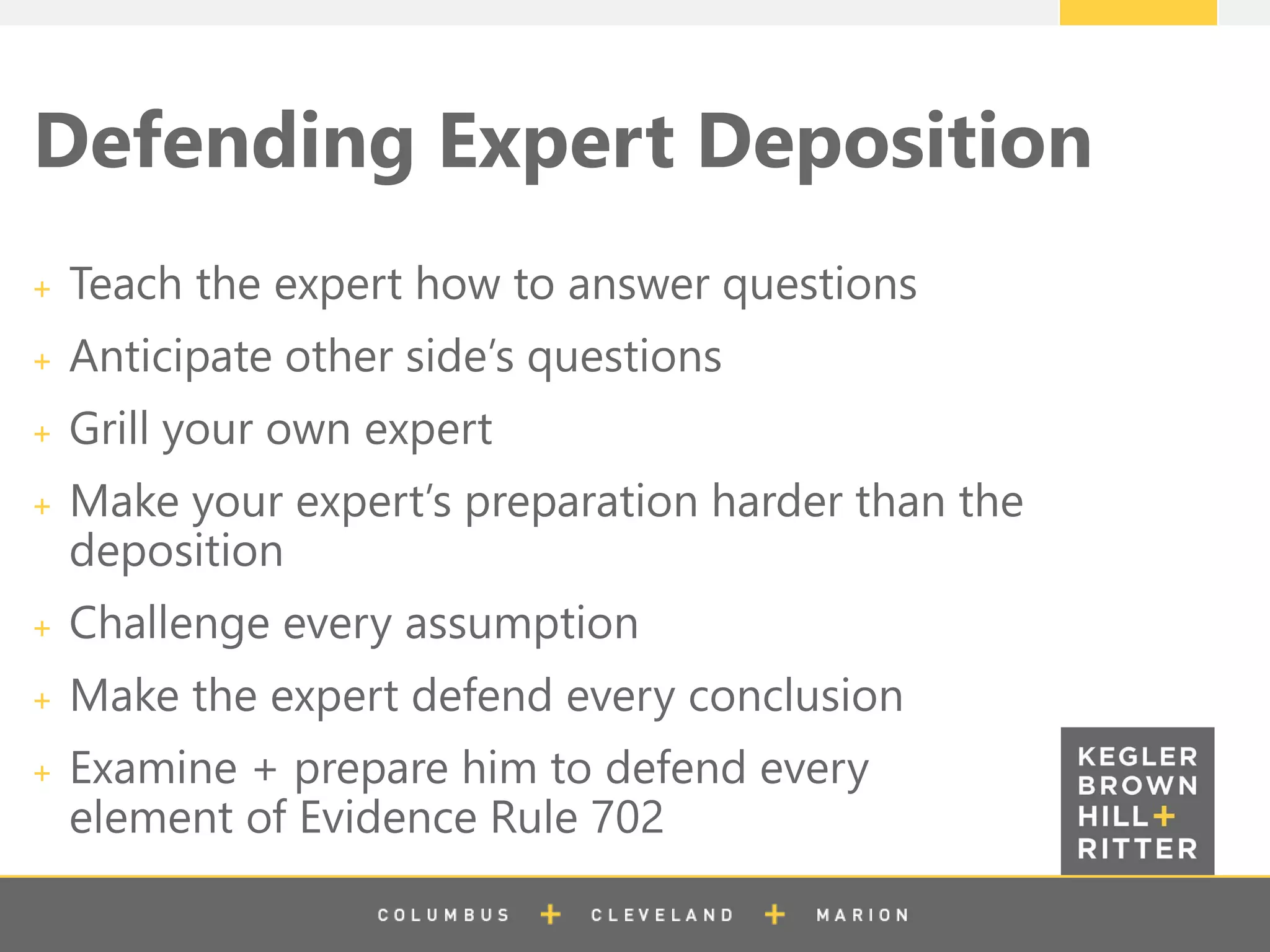 z
Defending Expert Deposition
Teach the expert how to answer questions
Anticipate other side’s questions
Grill your own expert
Make your expert’s preparation harder than the
deposition
Challenge every assumption
Make the expert defend every conclusion
Examine + prepare him to defend every
element of Evidence Rule 702
 