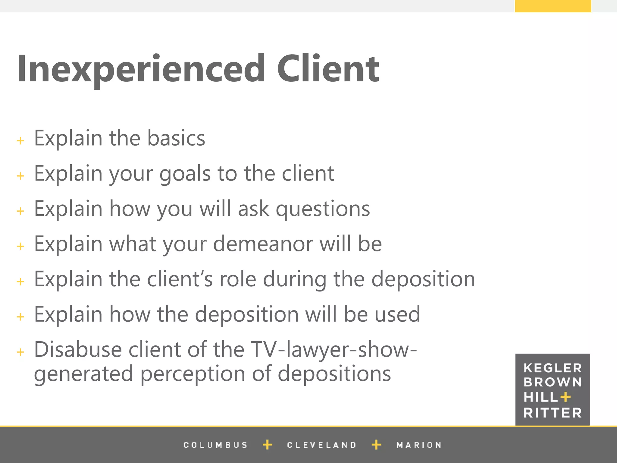 z
Inexperienced Client
Explain the basics
Explain your goals to the client
Explain how you will ask questions
Explain what your demeanor will be
Explain the client’s role during the deposition
Explain how the deposition will be used
Disabuse client of the TV-lawyer-show-
generated perception of depositions
 