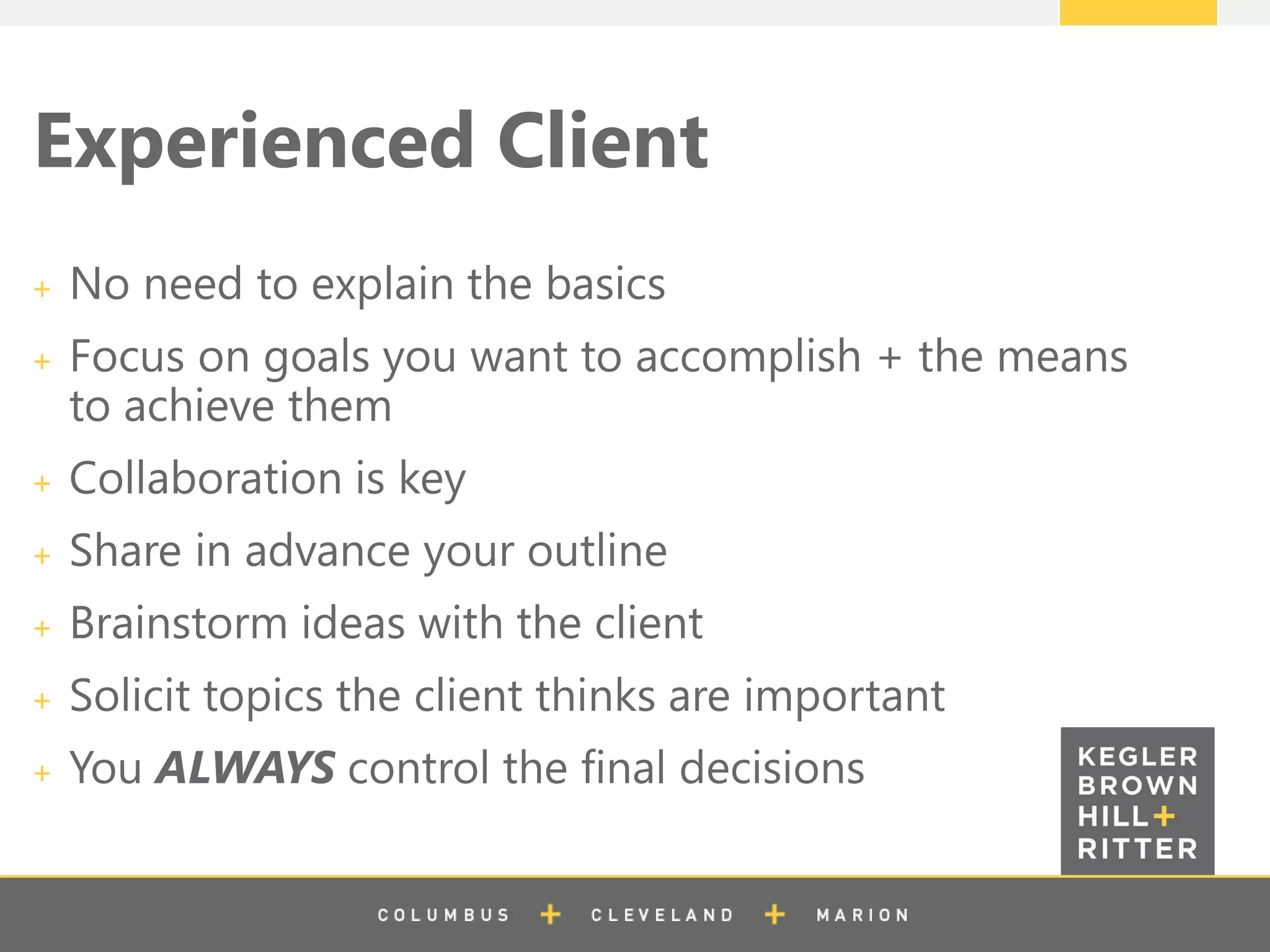 z
Experienced Client
No need to explain the basics
Focus on goals you want to accomplish + the means
to achieve them
Collaboration is key
Share in advance your outline
Brainstorm ideas with the client
Solicit topics the client thinks are important
You ALWAYS control the final decisions
 