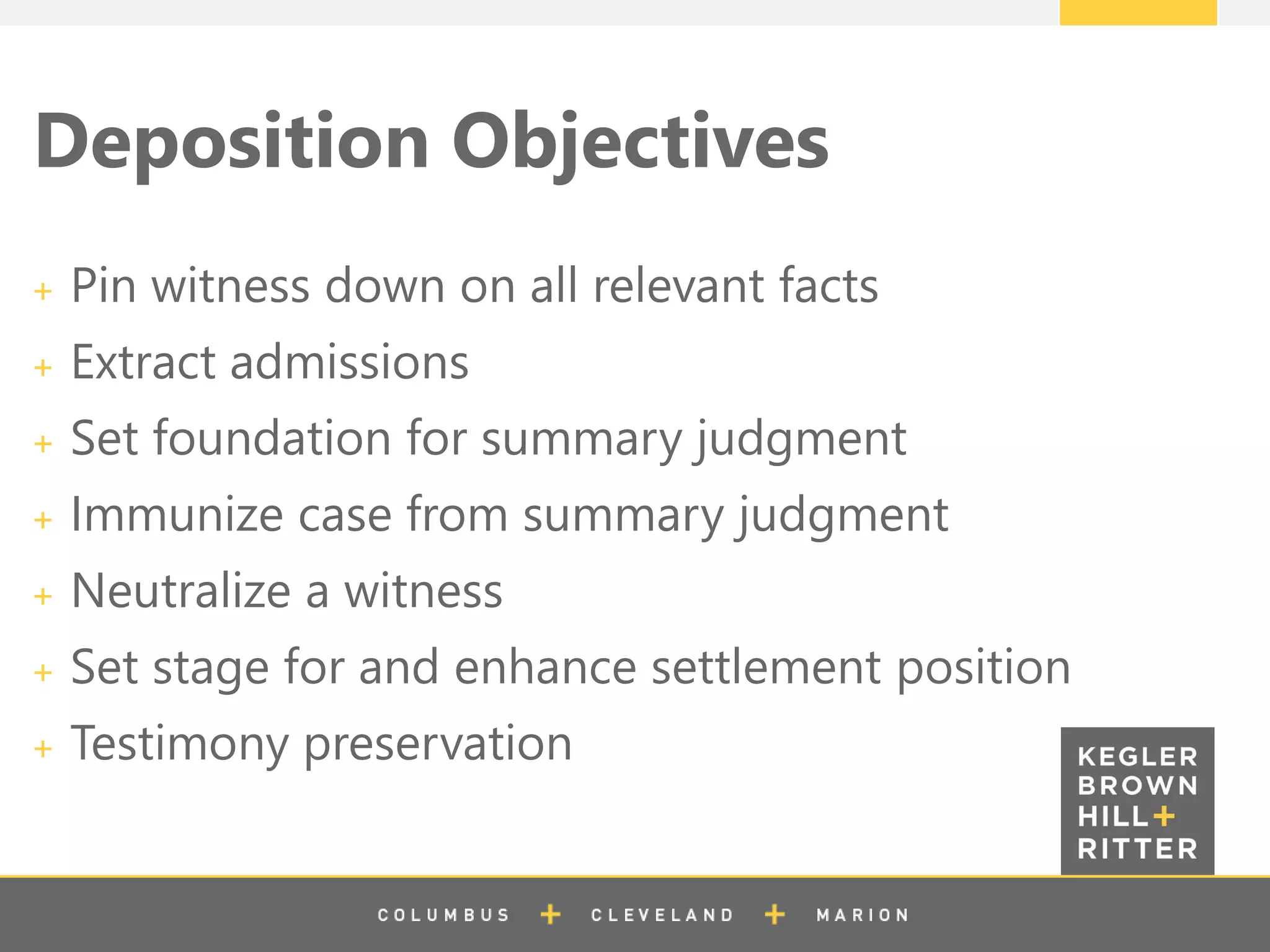 z
Deposition Objectives
Pin witness down on all relevant facts
Extract admissions
Set foundation for summary judgment
Immunize case from summary judgment
Neutralize a witness
Set stage for and enhance settlement position
Testimony preservation
 