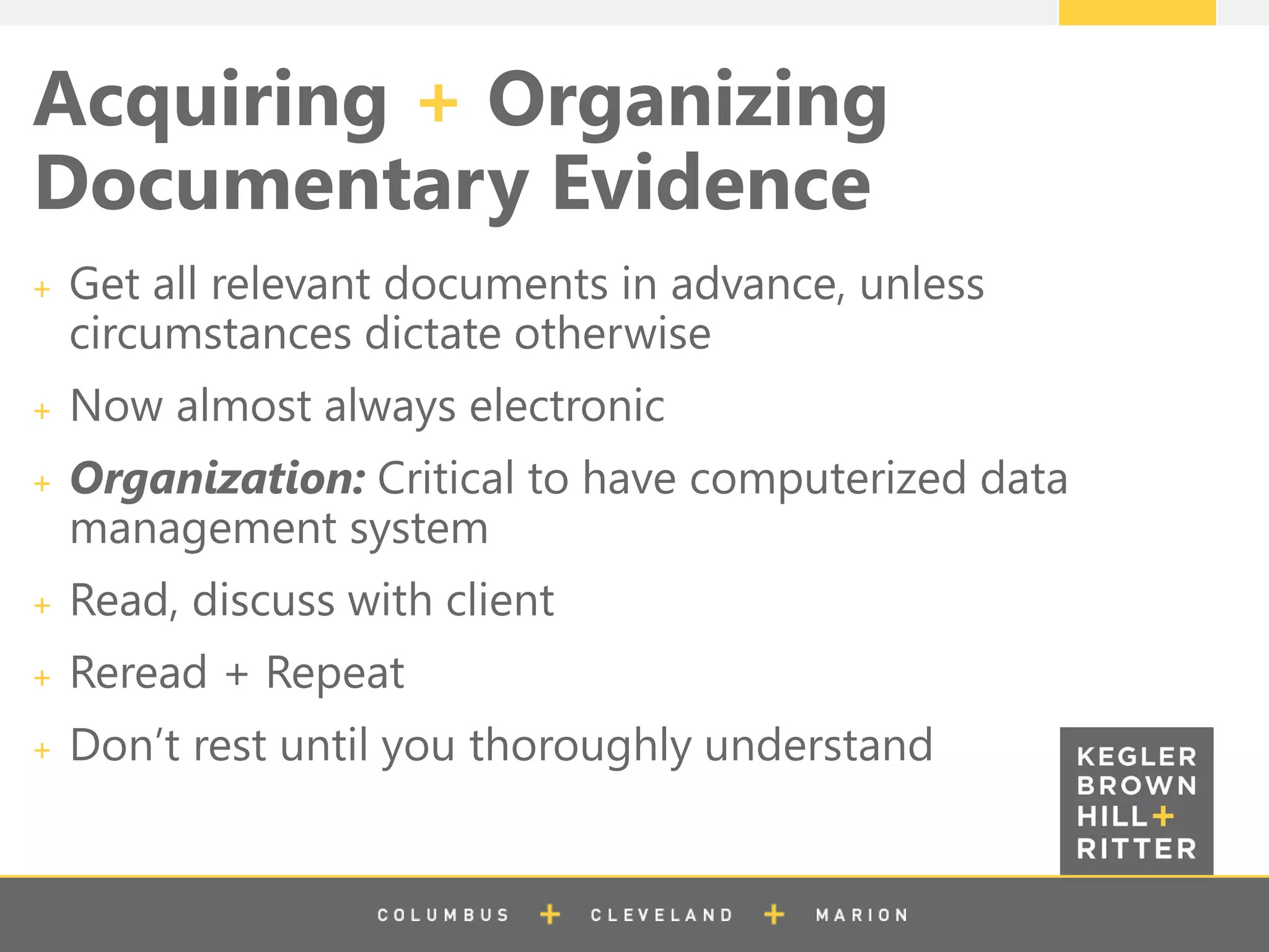 z
Acquiring + Organizing
Documentary Evidence
Get all relevant documents in advance, unless
circumstances dictate otherwise
Now almost always electronic
Organization: Critical to have computerized data
management system
Read, discuss with client
Reread + Repeat
Don’t rest until you thoroughly understand
 