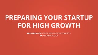 PREPARING YOUR STARTUP
FOR HIGH GROWTH
PREPARED FOR: IGNITE MANCHESTER COHORT 1
BY: ANDREW ALLSOP
 
