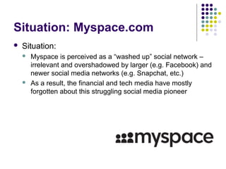 Situation: Myspace.com
 Situation:
 Myspace is perceived as a “washed up” social network –
irrelevant and overshadowed by larger (e.g. Facebook) and
newer social media networks (e.g. Snapchat, etc.)
 As a result, the financial and tech media have mostly
forgotten about this struggling social media pioneer
 