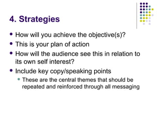4. Strategies
 How will you achieve the objective(s)?
 This is your plan of action
 How will the audience see this in r...
