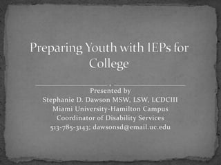 Preparing Youth with IEPs for College Presented by Stephanie D. Dawson MSW, LSW, LCDCIII Miami University-Hamilton Campus Coordinator of Disability Services 513-785-3143; dawsonsd@email.uc.edu 