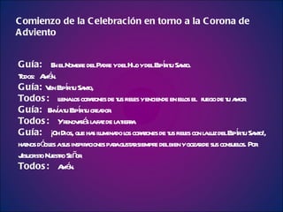 Guía:     En el Nombre del Padre y del Hijo y del Espíritu Santo. Todos:  Amén. Guía:  Ven Espíritu Santo, Todos:  llena los corazones de tus fieles y enciende en ellos el  fuego de tu amor. Guía:  Envía tu Espíritu creador. Todos:  Y renovarás la faz de la tierra. Guía:  ¡Oh Dios, que has iluminado los corazones de tus fieles con la luz del Espíritu Santo!, haznos dóciles a sus inspiraciones para gustar siempre del bien y gozar de sus consuelos. Por Jesucristo Nuestro Señor. Todos:  Amén. Comienzo de la Celebración en torno a la Corona de Adviento 