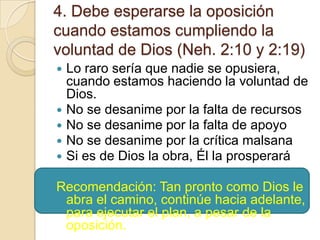 4. Debe esperarse la oposición
cuando estamos cumpliendo la
voluntad de Dios (Neh. 2:10 y 2:19)
Lo raro sería que nadie se opusiera,
cuando estamos haciendo la voluntad de
Dios.
 No se desanime por la falta de recursos
 No se desanime por la falta de apoyo
 No se desanime por la crítica malsana
 Si es de Dios la obra, Él la prosperará


Recomendación: Tan pronto como Dios le
abra el camino, continúe hacia adelante,
para ejecutar el plan, a pesar de la
oposición.

 