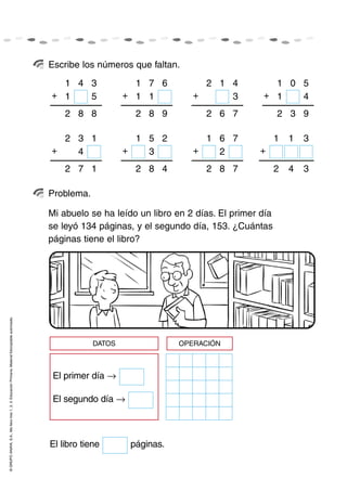 ©GRUPOANAYA,S.A.,Mellevotres1,2,3.EducaciónPrimaria.Materialfotocopiableautorizado.
Escribe los números que faltan.
Problema.
Mi abuelo se ha leído un libro en 2 días. El primer día
se leyó 134 páginas, y el segundo día, 153. ¿Cuántas
páginas tiene el libro?
41
+
3
51
882
71
+
6
11
982
12
+
4
3
762
01
+
5
41
932
32
+
1
4
172
51
+
2
3
482
61
+
7
2
782
11
+
3
342
El libro tiene páginas.
DATOS OPERACIÓN
El segundo día →
El primer día →
 