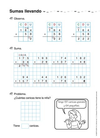 ©GRUPOANAYA,S.A.,Mellevotres1,2,3.EducaciónPrimaria.Materialfotocopiableautorizado.
Sumas llevando
Observa.
Suma.
Problema.
61 1 14
DC U
5 8
2
+
1
1
6 4
DC U
5 8
22
+
1
1
6 4
DC U
5 8
222
+
1
71
+
5
6
11
3
91
+
3
9
21
+
6
67
9
+
4
7
4
+
4
67151
31
+
2
86
2
1
2
1
1
1
7
1+
4
73
81
+
2
84
¿Cuántas canicas tiene la niña?
Tengo 137 canicas grandes
y 64 pequeñas.
Tiene canicas.
 
