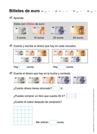 ©GRUPOANAYA,S.A.,Mellevotres1,2,3.EducaciónPrimaria.Materialfotocopiableautorizado.
Aprende.
Cuenta y escribe el dinero que hay en cada recuadro.
Cuenta el dinero que hay en la hucha y contesta.
Billetes de euro
Estos son billetes de euro:
5 euros 10 euros 20 euros 50 euros
¿Cuánto dinero tienes ahorrado? €.
Me sobran euros.
¿Cuánto te sobra después de comprarlo?
¿Puedes comprar un libro que cuesta 35 €?
Hay euros. Hay euros.
 