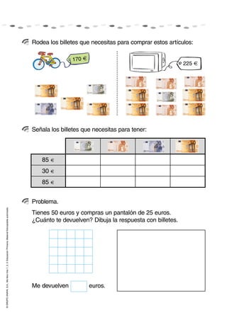 Me devuelven euros.
©GRUPOANAYA,S.A.,Mellevotres1,2,3.EducaciónPrimaria.Materialfotocopiableautorizado.
Rodea los billetes que necesitas para comprar estos artículos:
Señala los billetes que necesitas para tener:
Problema.
170 €
225 €
85 €
30 €
85 €
Tienes 50 euros y compras un pantalón de 25 euros.
¿Cuánto te devuelven? Dibuja la respuesta con billetes.
 