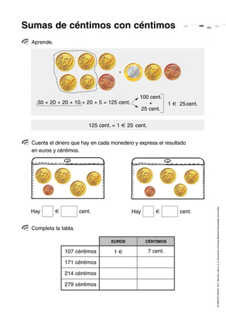 Sumas de céntimos con céntimos
 Aprende.




                                        =




                                                 100 cent.
   50 + 20 + 20 + 10 + 20 + 5 = 125 cent.           +            1   25 cent.
                                                 25 cent.


                          125 cent. = 1     25 cent.


 Cuenta el dinero que hay en cada monedero y expresa el resultado
 en euros y céntimos.




                                                                                © GRUPO ANAYA, S.A., Me llevo tres 4, 5, 6. Educación Primaria. Material fotocopiable autorizado.
 Hay                  cent.                  Hay                     cent.


 Completa la tabla.

                                   EUROS           CÉNTIMOS

              107 céntimos          1                  7 cent.

              171 céntimos

              214 céntimos

              279 céntimos
 