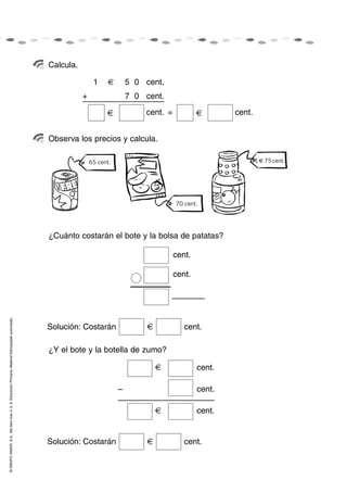 Calcula.

                                                                                                                    1             5 0 cent.
                                                                                                               +         1        7 0 cent.
                                                                                                                                      cent. =                   cent.


                                                                                                    Observa los precios y calcula.

                                                                                                                   65 cent.                                             1   75 cent.




                                                                                                                                                70 cent.




                                                                                                    ¿Cuánto costarán el bote y la bolsa de patatas?

                                                                                                                                                cent.

                                                                                                                                                cent.
© GRUPO ANAYA, S.A., Me llevo tres 4, 5, 6. Educación Primaria. Material fotocopiable autorizado.




                                                                                                    Solución: Costarán                             cent.

                                                                                                    ¿Y el bote y la botella de zumo?

                                                                                                                                                        cent.

                                                                                                                              –                         cent.

                                                                                                                                                        cent.


                                                                                                    Solución: Costarán                             cent.
 