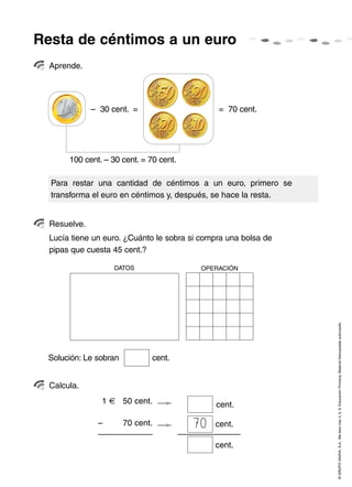 Resta de céntimos a un euro
  Aprende.




              – 30 cent. =                     = 70 cent.




       100 cent. – 30 cent. = 70 cent.

  Para restar una cantidad de céntimos a un euro, primero se
  transforma el euro en céntimos y, después, se hace la resta.


  Resuelve.
  Lucía tiene un euro. ¿Cuánto le sobra si compra una bolsa de
  pipas que cuesta 45 cent.?

                    DATOS                 OPERACIÓN




                                                                 © GRUPO ANAYA, S.A., Me llevo tres 4, 5, 6. Educación Primaria. Material fotocopiable autorizado.




 Solución: Le sobran           cent.


  Calcula.
                1      50 cent.               cent.

               –       70 cent.          70   cent.

                                              cent.
 