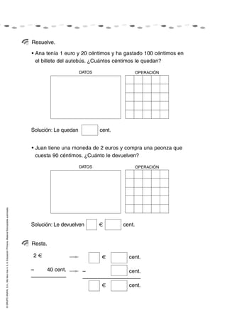 Resuelve.

                                                                                                    • Ana tenía 1 euro y 20 céntimos y ha gastado 100 céntimos en
                                                                                                      el billete del autobús. ¿Cuántos céntimos le quedan?

                                                                                                                          DATOS                   OPERACIÓN




                                                                                                    Solución: Le quedan           cent.


                                                                                                    • Juan tiene una moneda de 2 euros y compra una peonza que
                                                                                                      cuesta 90 céntimos. ¿Cuánto le devuelven?

                                                                                                                          DATOS                   OPERACIÓN
© GRUPO ANAYA, S.A., Me llevo tres 4, 5, 6. Educación Primaria. Material fotocopiable autorizado.




                                                                                                    Solución: Le devuelven                cent.


                                                                                                    Resta.

                                                                                                    2     50 cent.                          cent.

                                                                                                    –     40 cent.         –                cent.

                                                                                                                                            cent.
 