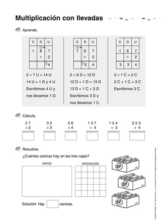 Multiplicación con llevadas
  Aprende.


        C     D        U              C       D    U            C   D    U
              1                       1
        1     6        7              1       6     7           1   6    7
              ×        2                      ×     2               ×    2
                   1                      1
                       4                      3     4           3   3    4

    2 × 7 U = 14 U               2 × 6 D = 12 D            2×1C=2C
    14 U = 1 D y 4 U             12 D + 1 D = 13 D         2C+1C=3C
    Escribimos 4 U y             13 D = 1 C + 3 D          Escribimos 3 C.
    nos llevamos 1 D.            Escribimos 3 D y
                                 nos llevamos 1 C.


  Calcula.
   27               32         26                 137    124            253
   ×2               ×3         ×4                  × 4    × 3            × 4




                                                                               © GRUPO ANAYA, S.A., Me llevo tres 4, 5, 6. Educación Primaria. Material fotocopiable autorizado.
  Resuelve.
  ¿Cuántas canicas hay en las tres cajas?
                  DATOS                   OPERACIÓN




  Solución: Hay            canicas.
 