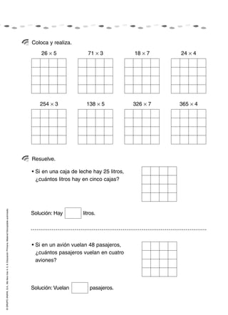 Coloca y realiza.
                                                                                                        26 × 5              71 × 3             18 × 7    24 × 4




                                                                                                       254 × 3             138 × 5             326 × 7   365 × 4




                                                                                                    Resuelve.

                                                                                                    • Si en una caja de leche hay 25 litros,
                                                                                                      ¿cuántos litros hay en cinco cajas?
© GRUPO ANAYA, S.A., Me llevo tres 4, 5, 6. Educación Primaria. Material fotocopiable autorizado.




                                                                                                    Solución: Hay         litros.




                                                                                                    • Si en un avión vuelan 48 pasajeros,
                                                                                                      ¿cuántos pasajeros vuelan en cuatro
                                                                                                      aviones?




                                                                                                    Solución: Vuelan         pasajeros.
 