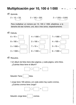 Multiplicación por 10, 100 ó 1 000
  Aprende.
  2 × 10 = 2 0             2 × 100 = 200               2 × 1 000 = 2 000


  Para multiplicar un número por 10, 100 ó 1 000, añadimos, a la
  derecha de ese número, uno, dos o tres ceros, respectivamente.


  Calcula.

  6 × 10 =                   4 × 1 000 =             7 × 1 000 =

  8 × 100 =                  2 × 100 =               4 × 100 =

  5 × 1 000 =                7 × 10 =                3 × 10 =

  3 × 1 000 =                8 × 1 000 =             6 × 1 000 =


  Resuelve.

  • Un álbum de fotos tiene diez páginas, y cada página, ocho fotos.
    ¿Cuántas fotos tiene el álbum?

                                             =

                                                                           © GRUPO ANAYA, S.A., Me llevo tres 4, 5, 6. Educación Primaria. Material fotocopiable autorizado.


  Solución: Tiene         fotos.


  • Jorge tiene 100 sobres y en cada sobre hay cuatro cromos.
    ¿Cuántos cromos tiene Jorge?

                                             =



  Solución: Jorge tiene            cromos.
 