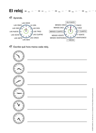 El reloj
   Aprende.

               LAS DOCE                                        EN PUNTO
    LAS ONCE               LA UNA               MENOS CINCO              Y CINCO
  LAS DIEZ                   LAS DOS          MENOS DIEZ                   Y DIEZ

LAS NUEVE                     LAS TRES     MENOS CUARTO                      Y CUARTO

 LAS OCHO                     LAS CUATRO                                   Y VEINTE
                                            MENOS VEINTE
    LAS SIETE              LAS CINCO       MENOS VEINTICINCO             Y VEINTICINCO
                LAS SEIS                                       Y MEDIA



   Escribe qué hora marca cada reloj.




                                                                                         © GRUPO ANAYA, S.A., Me llevo tres 4, 5, 6. Educación Primaria. Material fotocopiable autorizado.
 