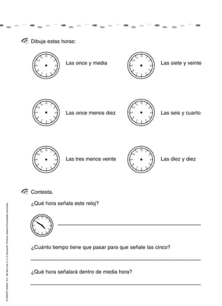 Dibuja estas horas:



                                                                                                                  Las once y media                       Las siete y veinte




                                                                                                                  Las once menos diez                    Las seis y cuarto




                                                                                                                  Las tres menos veinte                  Las diez y diez




                                                                                                    Contesta.

                                                                                                    ¿Qué hora señala este reloj?
© GRUPO ANAYA, S.A., Me llevo tres 4, 5, 6. Educación Primaria. Material fotocopiable autorizado.




                                                                                                    ¿Cuánto tiempo tiene que pasar para que señale las cinco?



                                                                                                    ¿Qué hora señalará dentro de media hora?
 