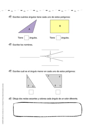 Escribe cuántos ángulos tiene cada uno de estos polígonos:



                                                                                                                                                      B
                                                                                                                       A



                                                                                                         Tiene          ángulos.              Tiene        ángulos.


                                                                                                    Escribe los nombres.




                                                                                                    Escribe cuál es el ángulo menor en cada uno de estos polígonos:

                                                                                                                                          4           5
                                                                                                                   1
© GRUPO ANAYA, S.A., Me llevo tres 4, 5, 6. Educación Primaria. Material fotocopiable autorizado.




                                                                                                                    2      3                      6    7




                                                                                                    Dibuja dos rectas secantes y colorea cada ángulo de un color diferente.
 