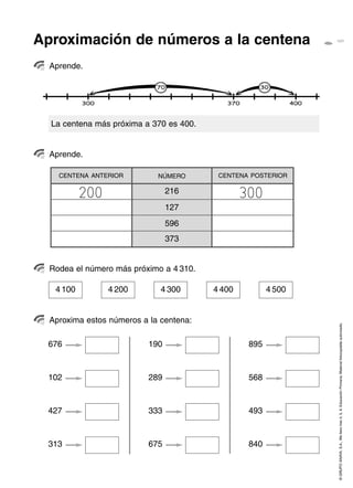Aproximación de números a la centena
  Aprende.




  La centena más próxima a 370 es 400.


  Aprende.

    CENTENA ANTERIOR         NÚMERO       CENTENA POSTERIOR


           200                   216             300
                                 127
                                 596
                                 373


  Rodea el número más próximo a 4 310.

   4 100         4 200        4 300      4 400          4 500


  Aproxima estos números a la centena:

                                                                © GRUPO ANAYA, S.A., Me llevo tres 4, 5, 6. Educación Primaria. Material fotocopiable autorizado.
 676                       190                    895



 102                       289                    568



 427                       333                    493



 313                       675                    840
 