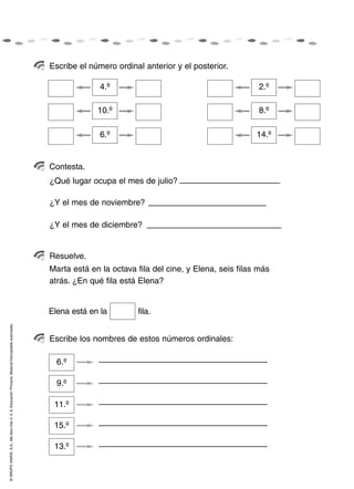 Escribe el número ordinal anterior y el posterior.

                                                                                                                  4.º                                          2.º

                                                                                                                 10.º                                          8.º

                                                                                                                  6.º                                         14.º


                                                                                                    Contesta.
                                                                                                    ¿Qué lugar ocupa el mes de julio?

                                                                                                    ¿Y el mes de noviembre?

                                                                                                    ¿Y el mes de diciembre?


                                                                                                    Resuelve.
                                                                                                    Marta está en la octava fila del cine, y Elena, seis filas más
                                                                                                    atrás. ¿En qué fila está Elena?


                                                                                                    Elena está en la        fila.
© GRUPO ANAYA, S.A., Me llevo tres 4, 5, 6. Educación Primaria. Material fotocopiable autorizado.




                                                                                                    Escribe los nombres de estos números ordinales:

                                                                                                      6.º

                                                                                                      9.º

                                                                                                     11.º

                                                                                                     15.º

                                                                                                     13.º
 