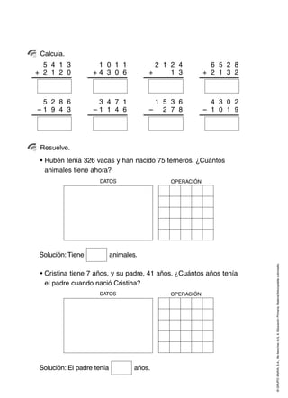 ©GRUPOANAYA,S.A.,Mellevotres4,5,6.EducaciónPrimaria.Materialfotocopiableautorizado.
Calcula.
Resuelve.
• Rubén tenía 326 vacas y han nacido 75 terneros. ¿Cuántos
animales tiene ahora?
OPERACIÓNDATOS
• Cristina tiene 7 años, y su padre, 41 años. ¿Cuántos años tenía
el padre cuando nació Cristina?
Solución: Tiene animales.
5 4 1 3
+ 2 1 2 0
1 0 1 1
+ 4 3 0 6
2 1 2 4
+ 2 1 1 3
6 5 2 8
+ 2 1 3 2
5 2 8 6
– 1 9 4 3
3 4 7 1
– 1 1 4 6
1 5 3 6
– 1 2 7 8
4 3 0 2
– 1 0 1 9
OPERACIÓNDATOS
Solución: El padre tenía años.
 