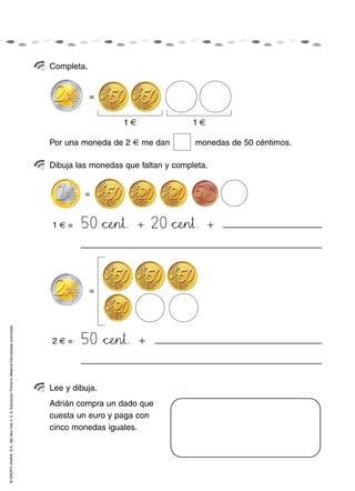 ©GRUPOANAYA,S.A.,Mellevotres4,5,6.EducaciónPrimaria.Materialfotocopiableautorizado.
Completa.
Dibuja las monedas que faltan y completa.
Lee y dibuja.
Adrián compra un dado que
cuesta un euro y paga con
cinco monedas iguales.
Por una moneda de 2 € me dan monedas de 50 céntimos.
=
=
1 €
1 € =
1 €
=
50 *+cPQeHIn45†. + 20 *+cPQeHIn45†. +
2 € = 50 *+cPQeHIn45†. +
 