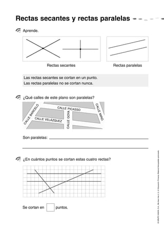 Rectas secantes y rectas paralelas
©GRUPOANAYA,S.A.,Mellevotres4,5,6.EducaciónPrimaria.Materialfotocopiableautorizado.
Aprende.
¿Qué calles de este plano son paralelas?
¿En cuántos puntos se cortan estas cuatro rectas?
Las rectas secantes se cortan en un punto.
Las rectas paralelas no se cortan nunca.
Rectas secantes Rectas paralelas
Son paralelas:
CALLE
BARCELÓ
CALLEGOYA
CALLEMIRÓ
CALLE VELÁZQUEZ
CALLE PICASSO
Se cortan en puntos.
 