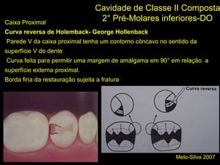 Melo-Silva 2007
Cavidade de Classe II Composta
2° Pré-Molares inferiores-DOCaixa Proximal
Curva reversa de Holemback- George Hollenback
Parede V da caixa proximal tenha um contorno côncavo no sentido da
superfície V do dente
Curva feita para permitir uma margem de amálgama em 90° em relação a
superfície externa proximal.
Borda fina da restauração sujeita a fratura
;)
 