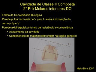 Melo-Silva 2007
Cavidade de Classe II Composta
2° Pré-Molares inferiores-DO
Forma de Conveniência Biológica
Parede pulpar inclinada de V para L- evita a exposição do
corno pulpar V
Parede axial expulsiva- forma de resistência e conveniência
• Acabamento da cavidade
• Condensação do material restaurador na região gengival
 