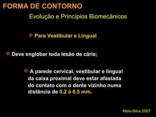 Melo-Silva 2007
Evolução e Princípios Biomecânicos
FORMA DE CONTORNO
 Para Vestibular e Lingual
 Deve englobar toda lesão de cárie;
 A parede cervical, vestibular e lingual
da caixa proximal deve estar afastada
do contato com o dente vizinho numa
distância de 0,2 à 0,5 mm.
 