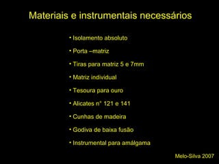 Melo-Silva 2007
Materiais e instrumentais necessários
• Isolamento absoluto
• Porta –matriz
• Tiras para matriz 5 e 7mm
• Matriz individual
• Tesoura para ouro
• Alicates n° 121 e 141
• Cunhas de madeira
• Godiva de baixa fusão
• Instrumental para amálgama
 